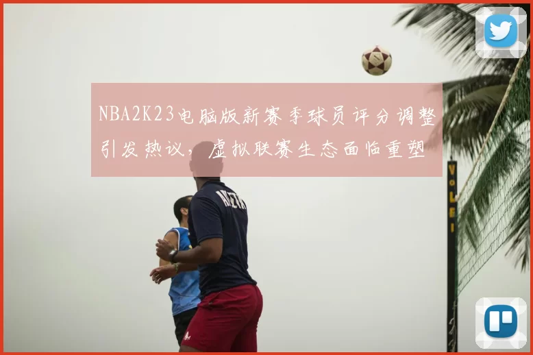 NBA2K23电脑版新赛季球员评分调整引发热议，虚拟联赛生态面临重塑