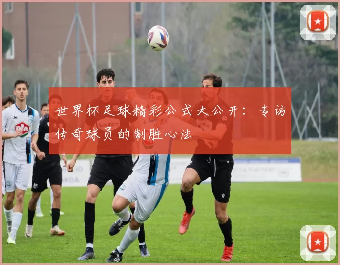 世界杯足球精彩公式大公开：专访传奇球员的制胜心法