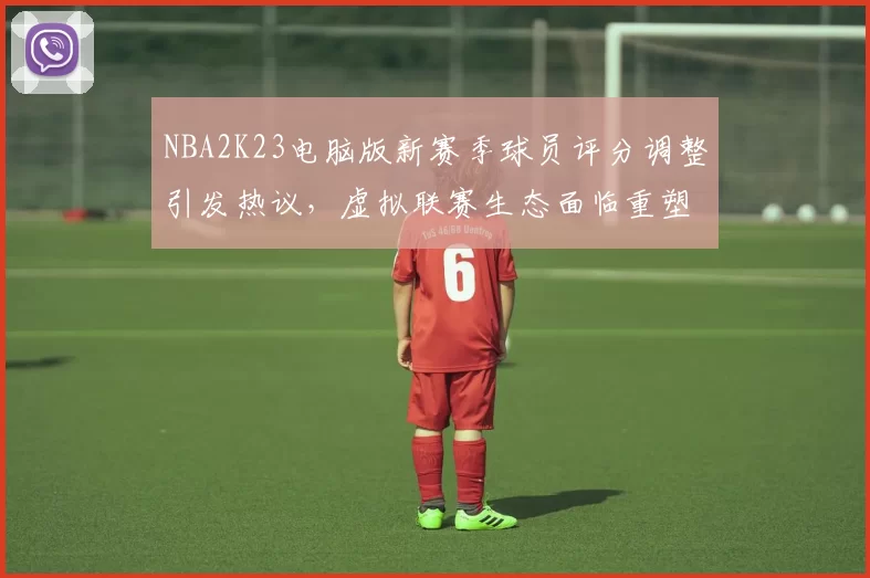 NBA2K23电脑版新赛季球员评分调整引发热议,虚拟联赛生态面临重塑